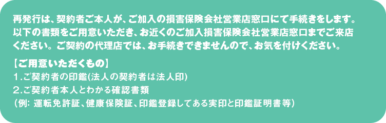 再発行は、契約者ご本人が、ご加入の損害保険会社営業店窓口にて手続きをします。
以下の書類をご用意いただき、お近くのご加入損害保険会社営業店窓口までご来店ください。 ご契約の代理店では、お手続きできませんので、お気を付けください。
【ご用意いただくもの】
１．ご契約者の印鑑(法人の契約者は法人印)
２．ご契約者本人とわかる確認書類

（例： 運転免許証、健康保険証、印鑑登録してある実印と印鑑証明書等）