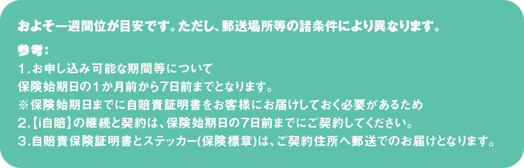 およそ一週間位が目安です。ただし、郵送場所等の諸条件により異なります。
参考：
１．お申し込み可能な期間等について
保険始期日の１か月前から７日前までとなります。
※保険始期日までに自賠責証明書をお客様にお届けしておく必要があるため
２．【ｉ自賠】の継続と契約は、保険始期日の７日前までにご契約してください。
３．自賠責保険証明書とステッカー(保険標章)は、ご契約住所へ郵送でのお届けとなります。
