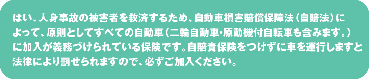 はい、人身事故の被害者を救済するため、自動車損害賠償保障法（自賠法）によって、
原則としてすべての自動車（二輪自動車・原動機付自転車も含みます。）に加入が義務づけられている保険です。
自賠責保険をつけずに車を運行しますと法律により罰せられますので、必ずご加入ください。
