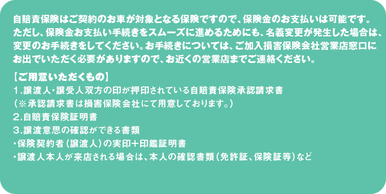 自賠責保険はご契約のお車が対象となる保険ですので、保険金のお支払いは可能です。ただし、保険金お支払い手続きをスムーズに進めるためにも、名義変更が発生した場合は、変更のお手続きをしてください。お手続きについては、ご加入損害保険会社営業店窓口にお出でいただく必要がありますので、お近くの営業店までご連絡ください。
【ご用意いただくもの】
１．譲渡人・譲受人双方の印が押印されている自賠責保険承認請求書
（※承認請求書は損害保険会社にて用意しております。）
２．自賠責保険証明書
３．譲渡意思の確認ができる書類
・保険契約者（譲渡人）の実印＋印鑑証明書
・譲渡人本人が来店される場合は、本人の確認書類（免許証、保険証等）など