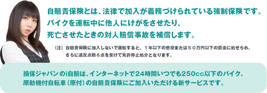 自賠責保険とは、法律で加入が義務づけられている強制保険です。バイクを運転中に他人にけがをさせたり、死亡させたときの対人賠償事故を補償します。
（注）自賠責保険に加入しないで運転すると、１年以下の懲役または５０万円以下の罰金に処せられ、さらに違反点数６点を受けて免許停止処分となります。
損保ジャパンのｉ自賠は、インターネットで２４時間いつでも250cc以下のバイク、原動機付自転車（原付）の自賠責保険にご加入いただける新サービスです。